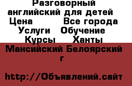 Разговорный английский для детей › Цена ­ 400 - Все города Услуги » Обучение. Курсы   . Ханты-Мансийский,Белоярский г.